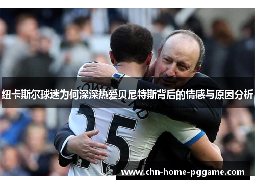 纽卡斯尔球迷为何深深热爱贝尼特斯背后的情感与原因分析 纽卡斯尔球迷为何深深热爱贝尼特斯背后的情感与原因分析