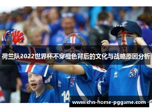 荷兰队2022世界杯不穿橙色背后的文化与战略原因分析 荷兰队2022世界杯不穿橙色背后的文化与战略原因分析