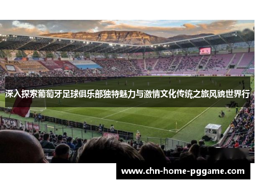 深入探索葡萄牙足球俱乐部独特魅力与激情文化传统之旅风貌世界行 深入探索葡萄牙足球俱乐部独特魅力与激情文化传统之旅风貌世界行