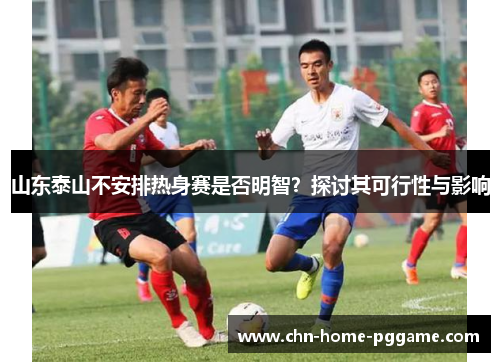 山东泰山不安排热身赛是否明智？探讨其可行性与影响
