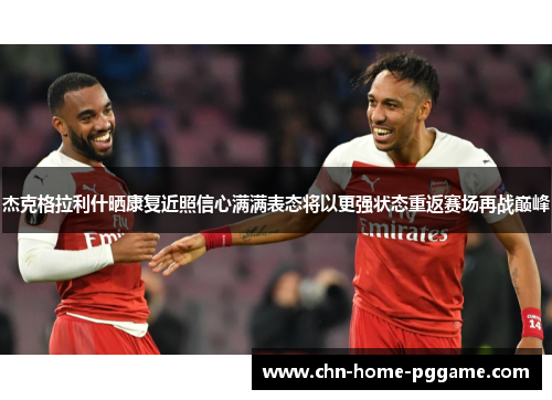 杰克格拉利什晒康复近照信心满满表态将以更强状态重返赛场再战巅峰