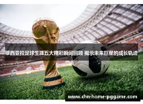 穆西亚拉足球生涯五大精彩瞬间回顾 揭示未来巨星的成长轨迹