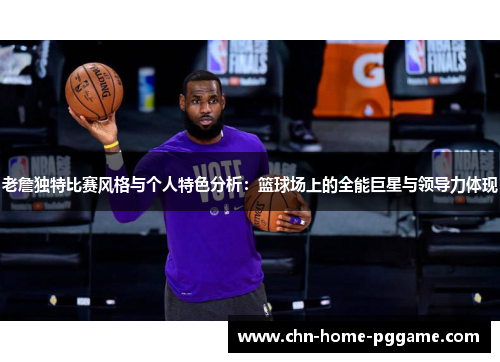 老詹独特比赛风格与个人特色分析：篮球场上的全能巨星与领导力体现