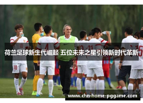 荷兰足球新生代崛起 五位未来之星引领新时代革新