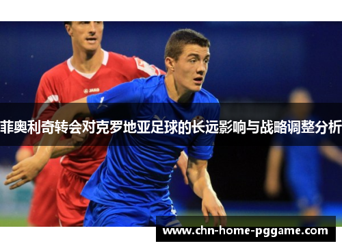 菲奥利奇转会对克罗地亚足球的长远影响与战略调整分析