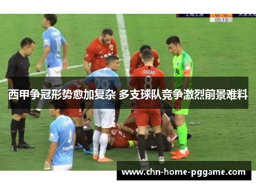 西甲争冠形势愈加复杂 多支球队竞争激烈前景难料