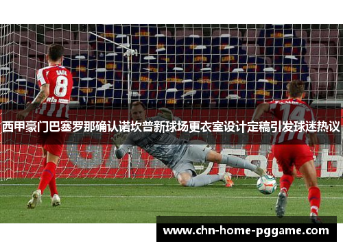 西甲豪门巴塞罗那确认诺坎普新球场更衣室设计定稿引发球迷热议