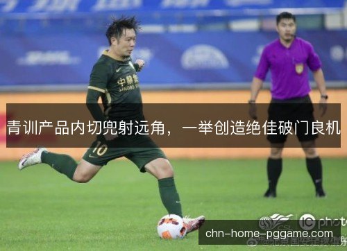 青训产品内切兜射远角，一举创造绝佳破门良机
